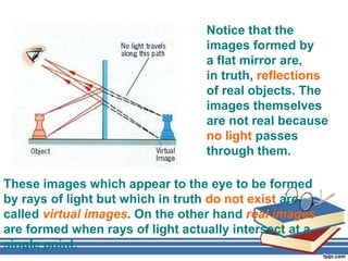 Notice that the
                                  images formed by
                                  a flat mirror are,
                                  in truth, reflections
                                  of real objects. The
                                  images themselves
                                  are not real because
                                  no light passes
                                  through them.

These images which appear to the eye to be formed
by rays of light but which in truth do not exist are
called virtual images. On the other hand real images
are formed when rays of light actually intersect at a
single point.
 