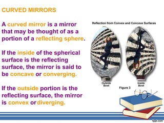 CURVED MIRRORS

A curved mirror is a mirror
that may be thought of as a
portion of a reflecting sphere.

If the inside of the spherical
surface is the reflecting
surface, the mirror is said to
be concave or converging.

If the outside portion is the
reflecting surface, the mirror
is convex or diverging.
 