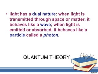 • light has a dual nature: when light is
  transmitted through space or matter, it
  behaves like a wave; when light is
  emitted or absorbed, it behaves like a
  particle called a photon.




        QUANTUM THEORY
 