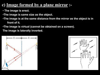 c) Image formed by a plane mirror :-
• The image is erect.
•The image is same size as the object.
•The image is at the same distance from the mirror as the object is in
    front of it.
•The image is virtual (cannot be obtained on a screen).
The image is laterally inverted.
 