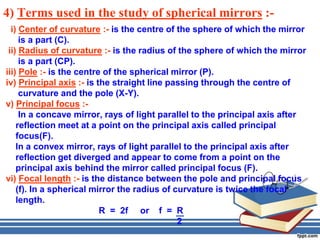 4) Terms used in the study of spherical mirrors :-
  i) Center of curvature :- is the centre of the sphere of which the mirror
     is a part (C).
 ii) Radius of curvature :- is the radius of the sphere of which the mirror
     is a part (CP).
iii) Pole :- is the centre of the spherical mirror (P).
iv) Principal axis :- is the straight line passing through the centre of
     curvature and the pole (X-Y).
v) Principal focus :-
     In a concave mirror, rays of light parallel to the principal axis after
    reflection meet at a point on the principal axis called principal
    focus(F).
    In a convex mirror, rays of light parallel to the principal axis after
    reflection get diverged and appear to come from a point on the
    principal axis behind the mirror called principal focus (F).
vi) Focal length :- is the distance between the pole and principal focus
    (f). In a spherical mirror the radius of curvature is twice the focal
    length.
                          R = 2f or f = R
                                              2
 
