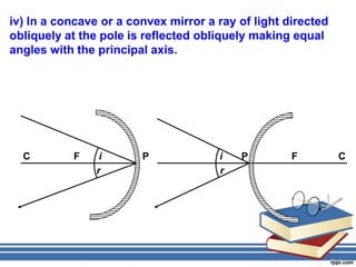 iv) In a concave or a convex mirror a ray of light directed
obliquely at the pole is reflected obliquely making equal
angles with the principal axis.




  C        F     i      P             i   P         F         C
                r                     r
 