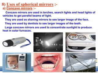 8) Uses of spherical mirrors :-
a) Concave mirrors :-
  Concave mirrors are used in torches, search lights and head lights of
vehicles to get parallel beams of light.
 They are used as shaving mirrors to see larger image of the face.
 They are used by dentists to see larger images of the teeth.
 Large concave mirrors are used to concentrate sunlight to produce
heat in solar furnaces.
 