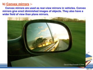 b) Convex mirrors :-
  Convex mirrors are used as rear-view mirrors in vehicles. Convex
mirrors give erect diminished images of objects. They also have a
wider field of view than plane mirrors.
 