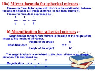 10a) Mirror formula for spherical mirrors :-
    The mirror formula for spherical mirrors is the relationship between
the object distance (u), image distance (v) and focal length (f).
    The mirror formula is expressed as :-
          1      1        1
              +      =
          v      u        f


   b) Magnification for spherical mirrors :-
     Magnification for spherical mirrors is the ratio of the height of the
image to the height of the object.
                     Height of the image               hi
   Magnification =                              m=
                     Height of the object              ho

   The magnification is also related to the object distance and image
distance. It is expressed as :-
                          hi       v
    Magnification m =         =
                          ho       u
 