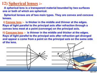 12) Spherical lenses :-
  A spherical lens is a transparent material bounded by two surfaces
one or both of which are spherical.
  Spherical lenses are of two main types. They are convex and concave
lenses.
 i) Convex lens :- is thicker in the middle and thinner at the edges.
Rays of light parallel to the principal axis after refraction through a
convex lens meet at a point (converge) on the principal axis.
ii) Concave lens :- is thinner in the middle and thicker at the edges.
Rays of light parallel to the principal axis after refraction get diverged
and appear o come from a point on the principal axis on the same side
of the lens.



                             F              F
 