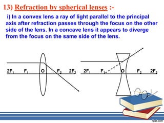 13) Refraction by spherical lenses :-
 i) In a convex lens a ray of light parallel to the principal
axis after refraction passes through the focus on the other
side of the lens. In a concave lens it appears to diverge
from the focus on the same side of the lens.




 2F1   F1     O     F2   2F2   2F1    F1      O     F2    2F2
 