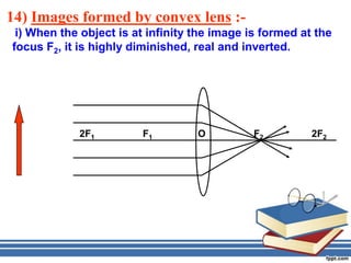 14) Images formed by convex lens :-
 i) When the object is at infinity the image is formed at the
focus F2, it is highly diminished, real and inverted.




            2F1         F1         O          F2         2F2
 