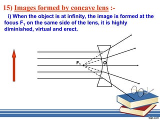 15) Images formed by concave lens :-
  i) When the object is at infinity, the image is formed at the
focus F1 on the same side of the lens, it is highly
diminished, virtual and erect.




                              F1         O
 