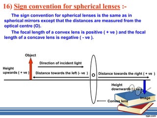 16) Sign convention for spherical lenses :-
   The sign convention for spherical lenses is the same as in
spherical mirrors except that the distances are measured from the
optical centre (O).
   The focal length of a convex lens is positive ( + ve ) and the focal
length of a concave lens is negative ( - ve ).



             Object

                      Direction of incident light
Height
upwards ( + ve )   Distance towards the left (- ve )       Distance towards the right ( + ve )
                                                       O

                                                                   Height
                                                                   downwards ( - ve )

                                                                                    Image
                                                                Convex lens
 