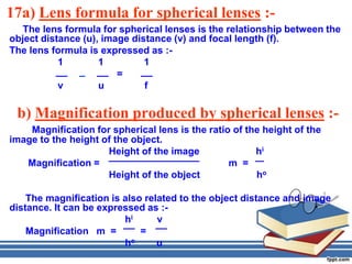 17a) Lens formula for spherical lenses :-
   The lens formula for spherical lenses is the relationship between the
object distance (u), image distance (v) and focal length (f).
The lens formula is expressed as :-
           1        1         1
                        =
           v        u         f

 b) Magnification produced by spherical lenses :-
    Magnification for spherical lens is the ratio of the height of the
image to the height of the object.
                     Height of the image               hi
   Magnification =                               m =
                     Height of the object              ho

    The magnification is also related to the object distance and image
distance. It can be expressed as :-
                         hi      v
    Magnification m =        =
                         ho      u
 