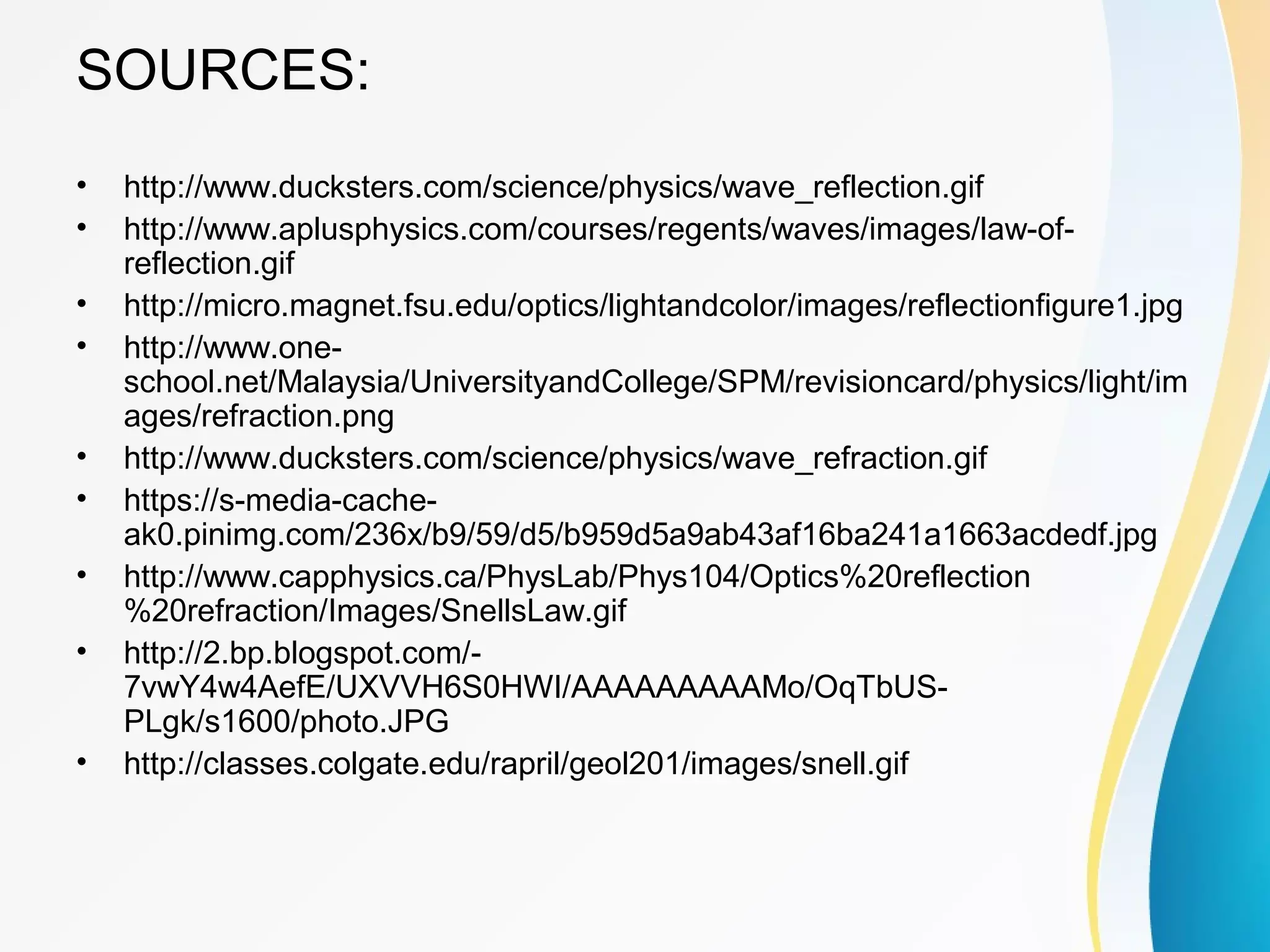 SOURCES:
• http://www.ducksters.com/science/physics/wave_reflection.gif
• http://www.aplusphysics.com/courses/regents/waves/images/law-of-
reflection.gif
• http://micro.magnet.fsu.edu/optics/lightandcolor/images/reflectionfigure1.jpg
• http://www.one-
school.net/Malaysia/UniversityandCollege/SPM/revisioncard/physics/light/im
ages/refraction.png
• http://www.ducksters.com/science/physics/wave_refraction.gif
• https://s-media-cache-
ak0.pinimg.com/236x/b9/59/d5/b959d5a9ab43af16ba241a1663acdedf.jpg
• http://www.capphysics.ca/PhysLab/Phys104/Optics%20reflection
%20refraction/Images/SnellsLaw.gif
• http://2.bp.blogspot.com/-
7vwY4w4AefE/UXVVH6S0HWI/AAAAAAAAAMo/OqTbUS-
PLgk/s1600/photo.JPG
• http://classes.colgate.edu/rapril/geol201/images/snell.gif
 