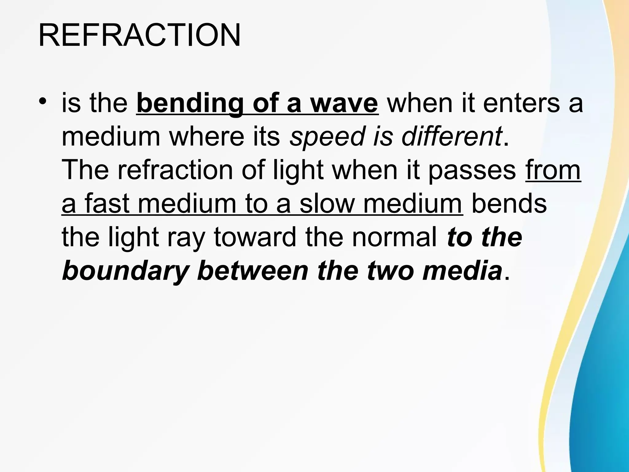 REFRACTION
• is the bending of a wave when it enters a
medium where its speed is different.
The refraction of light when it passes from
a fast medium to a slow medium bends
the light ray toward the normal to the
boundary between the two media.
 