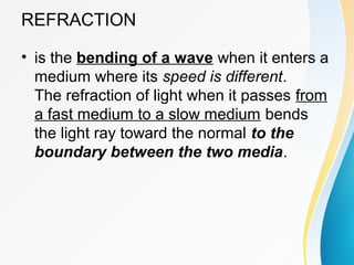 REFRACTION
• is the bending of a wave when it enters a
medium where its speed is different.
The refraction of light when it passes from
a fast medium to a slow medium bends
the light ray toward the normal to the
boundary between the two media.
 