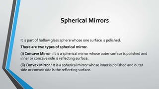 Spherical Mirrors
It is part of hollow glass sphere whose one surface is polished.
There are two types of spherical mirror.
(i) Concave Mirror : It is a spherical mirror whose outer surface is polished and
inner or concave side is reflecting surface.
(ii) Convex Mirror : It is a spherical mirror whose inner is polished and outer
side or convex side is the reflecting surface.
 