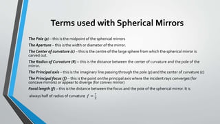 Terms used with Spherical Mirrors
The Pole (p) – this is the midpoint of the spherical mirrors
The Aperture – this is the width or diameter of the mirror.
The Center of curvature (c) – this is the centre of the large sphere from which the spherical mirror is
carved out.
The Radius of Curvature (R) – this is the distance between the center of curvature and the pole of the
mirror.
The Principal axis – this is the imaginary line passing through the pole (p) and the center of curvature (c)
The Principal focus (f) – this is the point on the principal axis where the incident rays converges (for
concave mirrors) or appear to diverge (for convex mirror)
Focal length (f) – this is the distance between the focus and the pole of the spherical mirror. It is
always half of radius of curvature 𝑓 =
𝑟
2
 