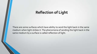 Reflection of Light
There are some surfaces which have ability to send the light back in the same
medium when light strikes it.The phenomena of sending the light back in the
same medium by a surface is called reflection of light.
 