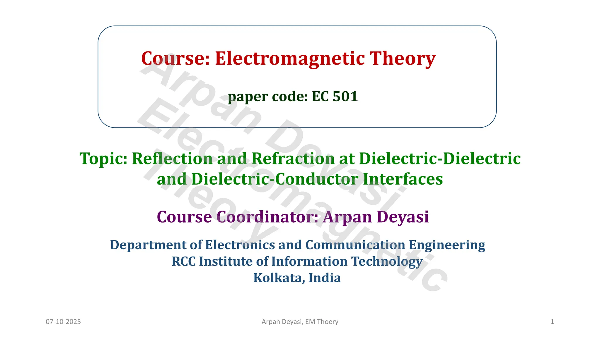 Course: Electromagnetic Theory
paper code: EC 501
Course Coordinator: Arpan Deyasi
Department of Electronics and Communication Engineering
RCC Institute of Information Technology
Kolkata, India
Topic: Reflection and Refraction at Dielectric-Dielectric
and Dielectric-Conductor Interfaces
07-10-2025 Arpan Deyasi, EM Thoery 1
Arpan Deyasi
Electromagnetic
Theory
 