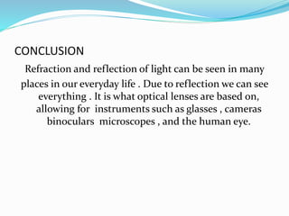 CONCLUSION
Refraction and reflection of light can be seen in many
places in our everyday life . Due to reflection we can see
everything . It is what optical lenses are based on,
allowing for instruments such as glasses , cameras
binoculars microscopes , and the human eye.
 