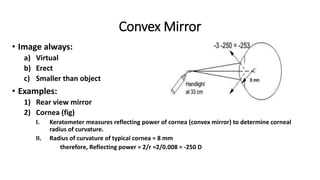 Convex Mirror
• Image always:
a) Virtual
b) Erect
c) Smaller than object
• Examples:
1) Rear view mirror
2) Cornea (fig)
I. Keratometer measures reflecting power of cornea (convex mirror) to determine corneal
radius of curvature.
II. Radius of curvature of typical cornea = 8 mm
therefore, Reflecting power = 2/r =2/0.008 = -250 D
 