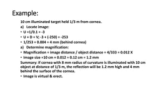 Example:
10 cm illuminated target held 1/3 m from cornea.
a) Locate image:
• U =1/0.1 = -3
• U + D = V; -3 + (-250) = -253
• 1/253 = 0.004 = 4 mm (behind cornea)
a) Determine magnification:
• Magnification = image distance / object distance = 4/333 = 0.012 X
• Image size =10 cm × 0.012 = 0.12 cm = 1.2 mm
Summary: if cornea with 8 mm radius of curvature is illuminated with 10 cm
object at distance of 1/3 m, the reflection will be 1.2 mm high and 4 mm
behind the surface of the cornea.
• Image is virtual & erect.
 