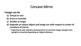 Concave Mirror
• Image can be
a) Virtual or real
b) Erect or inverted
c) Smaller or larger
d) Depends on where object and image are with respect to center of
curvature of mirror
• Experiment with ordinary shaving mirror to see how image changes from
upright to inverted depending on object distance.
 