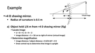 Example
+4 D shaving mirror.
 Radius of curvature is 0.5 m
a) Object held 1/6 m from +4 D shaving mirror (fig)
Locate image
 U + D = V; -6 + 4 = -2
 Image distance = ½ = 50 cm to right of mirror (virtual image)
Determine magnification
 Image distance / object distance = 0.5/0.167 = 3 X
 Draw central ray to determine that image is upright
 