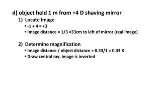 d) object held 1 m from +4 D shaving mirror
1) Locate Image
 -1 + 4 = +3
 Image distance = 1/3 =33cm to left of mirror (real image)
2) Determine magnification
 Image distance / object distance = 0.33/1 = 0.33 X
 Draw central ray: image is inverted
 