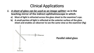 Clinical Applications
1. A sheet of glass can be used as an image splitter: as in the
teaching mirror of the indirect ophthalmoscope in which:
a) Most of light is refracted across the glass sheet to the examiner’s eye.
b) A small portion of light is reflected at the anterior surface of the glass
sheet and enables an observer to see the same view as the examiner (fig)
Parallel sided glass
 