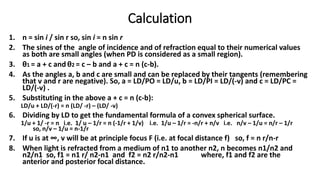 Calculation
1. n = sin i / sin r so, sin i = n sin r
2. The sines of the angle of incidence and of refraction equal to their numerical values
as both are small angles (when PD is considered as a small region).
3. θ1 = a + c and θ2 = c – b and a + c = n (c-b).
4. As the angles a, b and c are small and can be replaced by their tangents (remembering
that v and r are negative). So, a = LD/PO = LD/u, b = LD/PI = LD/(-v) and c = LD/PC =
LD/(-v) .
5. Substituting in the above a + c = n (c-b):
LD/u + LD/(-r) = n (LD/ -r) – (LD/ -v)
6. Dividing by LD to get the fundamental formula of a convex spherical surface.
1/u + 1/ -r = n i.e. 1/ u – 1/r = n (-1/r + 1/v) i.e. 1/u – 1/r = -n/r + n/v i.e. n/v – 1/u = n/r – 1/r
so, n/v – 1/u = n-1/r
7. If u is at ∞, v will be at principle focus F (i.e. at focal distance f) so, f = n r/n-r
8. When light is refracted from a medium of n1 to another n2, n becomes n1/n2 and
n2/n1 so, f1 = n1 r/ n2-n1 and f2 = n2 r/n2-n1 where, f1 and f2 are the
anterior and posterior focal distance.
 