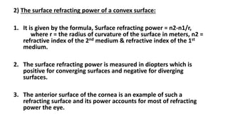 2) The surface refracting power of a convex surface:
1. It is given by the formula, Surface refracting power = n2-n1/r,
where r = the radius of curvature of the surface in meters, n2 =
refractive index of the 2nd medium & refractive index of the 1st
medium.
2. The surface refracting power is measured in diopters which is
positive for converging surfaces and negative for diverging
surfaces.
3. The anterior surface of the cornea is an example of such a
refracting surface and its power accounts for most of refracting
power the eye.
 