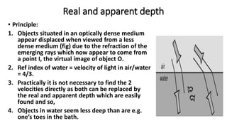 Real and apparent depth
• Principle:
1. Objects situated in an optically dense medium
appear displaced when viewed from a less
dense medium (fig) due to the refraction of the
emerging rays which now appear to come from
a point I, the virtual image of object O.
2. Ref index of water = velocity of light in air/water
= 4/3.
3. Practically it is not necessary to find the 2
velocities directly as both can be replaced by
the real and apparent depth which are easily
found and so,
4. Objects in water seem less deep than are e.g.
one’s toes in the bath.
 