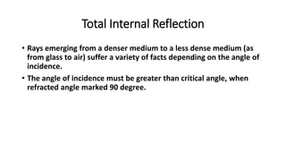 Total Internal Reflection
• Rays emerging from a denser medium to a less dense medium (as
from glass to air) suffer a variety of facts depending on the angle of
incidence.
• The angle of incidence must be greater than critical angle, when
refracted angle marked 90 degree.
 