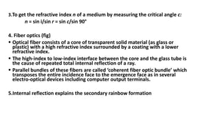 3.To get the refractive index n of a medium by measuring the critical angle c:
n = sin i/sin r = sin c/sin 90°
4. Fiber optics (fig)
 Optical fiber consists of a core of transparent solid material (as glass or
plastic) with a high refractive index surrounded by a coating with a lower
refractive index.
 The high-index to low-index interface between the core and the glass tube is
the cause of repeated total internal reflection of a ray.
 Parallel bundles of these fibers are called ‘coherent fiber optic bundle’ which
transposes the entire incidence face to the emergence face as in several
electro-optical devices including computer output terminals.
5.Internal reflection explains the secondary rainbow formation
 