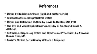 References
 Optics by Benjamin Crowell (light and matter series)
 Textbook of Clinical Ophthalmic Optics
 Optics and Refraction Outline by David G. Hunter, MD, PhD
 The Eye and Visual Optical Instruments by G. Smith and David A.
Atchison
 Refraction, Dispensing Optics and Ophthalmic Procedures by Ashwani
Kumar Ghai, MS
 Borish’s Clinical Refraction by William J. Benjamin
 