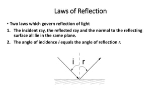 Laws of Reflection
• Two laws which govern reflection of light
1. The incident ray, the reflected ray and the normal to the reflecting
surface all lie in the same plane.
2. The angle of incidence i equals the angle of reflection r.
 