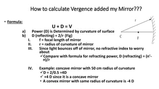 How to calculate Vergence added my Mirror???
• Formula:
U + D = V
a) Power (D) is Determined by curvature of surface
b) D (reflecting) = 2/r (Fig)
I. f = focal length of mirror
II. r = radius of curvature of mirror
III. Since light bounces off of mirror, no refractive index to worry
about
Compare with formula for refracting power, D (refracting) = (n’-
n)/r
IV. Example: concave mirror with 50 cm radius of curvature
D = 2/0.5 =4D
 +4 D since it is a concave mirror
• A convex mirror with same radius of curvature is -4 D
 