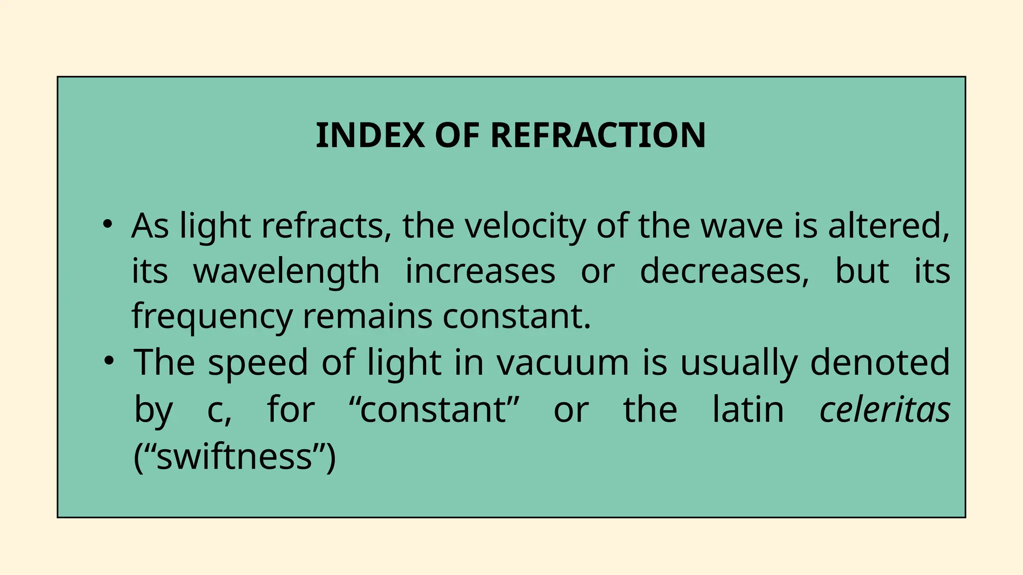 INDEX OF REFRACTION
• As light refracts, the velocity of the wave is altered,
its wavelength increases or decreases, but its
frequency remains constant.
• The speed of light in vacuum is usually denoted
by c, for “constant” or the latin celeritas
(“swiftness”)
 