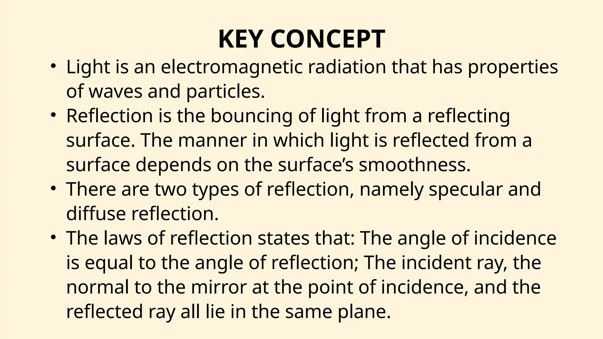 KEY CONCEPT
• Light is an electromagnetic radiation that has properties
of waves and particles.
• Reflection is the bouncing of light from a reflecting
surface. The manner in which light is reflected from a
surface depends on the surface’s smoothness.
• There are two types of reflection, namely specular and
diffuse reflection.
• The laws of reflection states that: The angle of incidence
is equal to the angle of reflection; The incident ray, the
normal to the mirror at the point of incidence, and the
reflected ray all lie in the same plane.
 