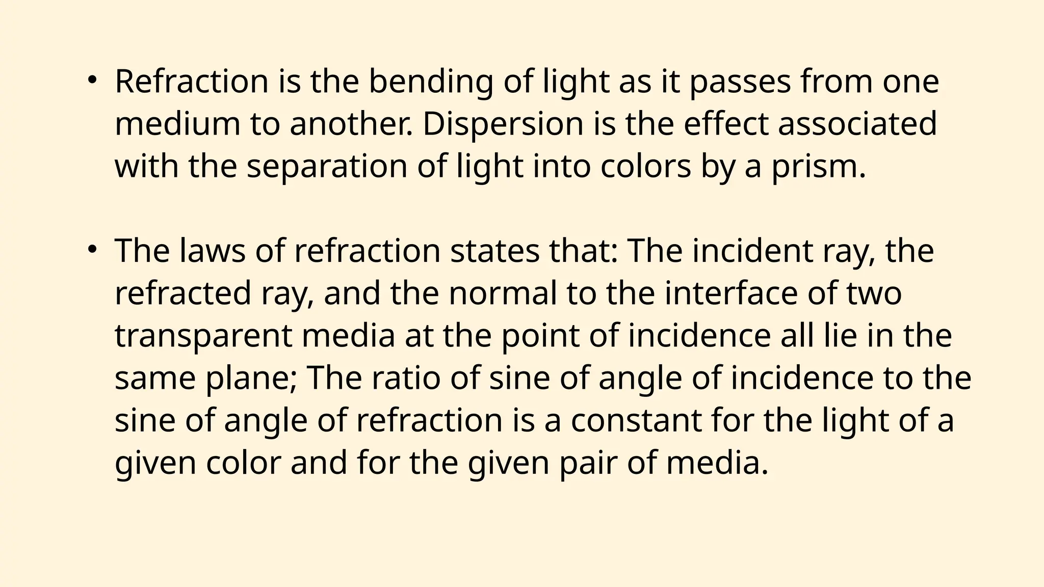 • Refraction is the bending of light as it passes from one
medium to another. Dispersion is the effect associated
with the separation of light into colors by a prism.
• The laws of refraction states that: The incident ray, the
refracted ray, and the normal to the interface of two
transparent media at the point of incidence all lie in the
same plane; The ratio of sine of angle of incidence to the
sine of angle of refraction is a constant for the light of a
given color and for the given pair of media.
 