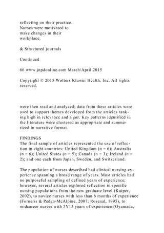 reflecting on their practice.
Nurses were motivated to
make changes in their
workplace.
& Structured journals
Continued
66 www.jnpdonline.com March/April 2015
Copyright © 2015 Wolters Kluwer Health, Inc. All rights
reserved.
were then read and analyzed; data from these articles were
used to support themes developed from the articles rank-
ing high in relevance and rigor. Key patterns identified in
the literature were clustered as appropriate and summa-
rized in narrative format.
FINDINGS
The final sample of articles represented the use of reflec-
tion in eight countries: United Kingdom (n = 6); Australia
(n = 6); United States (n = 5); Canada (n = 3); Ireland (n =
2); and one each from Japan, Sweden, and Switzerland.
The population of nurses described had clinical nursing ex-
perience spanning a broad range of years. Most articles had
no purposeful sampling of defined years of experience;
however, several articles explored reflection in specific
nursing populations from the new graduate level (Kuiper,
2002), to novice nurses with less than 6 months of experience
(Forneris & Peden-McAlpine, 2007; Rosenal, 1995), to
midcareer nurses with 5Y15 years of experience (Oyamada,
 