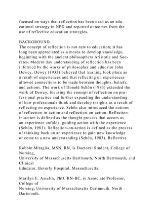 focused on ways that reflection has been used as an edu-
cational strategy in NPD and reported outcomes from the
use of reflective education strategies.
BACKGROUND
The concept of reflection is not new to education; it has
long been appreciated as a means to develop knowledge,
beginning with the ancient philosophers Aristotle and Soc-
rates. Modern day understanding of reflection has been
informed by the works of philosopher and educator John
Dewey. Dewey (1933) believed that learning took place as
a result of experiences and that reflecting on experiences
allowed connections to be made between thoughts, beliefs,
and actions. The work of Donald Schön (1983) extended the
work of Dewey, focusing the concept of reflection on pro-
fessional practice and further expanding the understanding
of how professionals think and develop insights as a result of
reflecting on experience. Schön also introduced the notions
of reflection-in-action and reflection-on-action. Reflection-
in-action is defined as the thought process that occurs as
an experience unfolds, guiding action with the experience
(Schön, 1983). Reflection-on-action is defined as the process
of thinking back on an experience to gain new knowledge
or come to a new understanding (Schön, 1983). Reflective
Robbin Miraglia, MSN, RN, is Doctoral Student, College of
Nursing,
University of Massachusetts Dartmouth, North Dartmouth, and
Clinical
Educator, Beverly Hospital, Massachusetts.
Marilyn E. Asselin, PhD, RN-BC, is Associate Professor,
College of
Nursing, University of Massachusetts Dartmouth, North
Dartmouth.
 