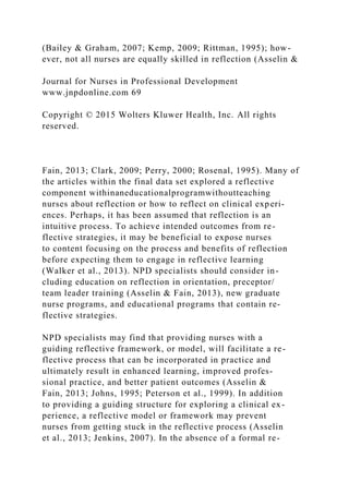 (Bailey & Graham, 2007; Kemp, 2009; Rittman, 1995); how-
ever, not all nurses are equally skilled in reflection (Asselin &
Journal for Nurses in Professional Development
www.jnpdonline.com 69
Copyright © 2015 Wolters Kluwer Health, Inc. All rights
reserved.
Fain, 2013; Clark, 2009; Perry, 2000; Rosenal, 1995). Many of
the articles within the final data set explored a reflective
component withinaneducationalprogramwithoutteaching
nurses about reflection or how to reflect on clinical experi-
ences. Perhaps, it has been assumed that reflection is an
intuitive process. To achieve intended outcomes from re-
flective strategies, it may be beneficial to expose nurses
to content focusing on the process and benefits of reflection
before expecting them to engage in reflective learning
(Walker et al., 2013). NPD specialists should consider in-
cluding education on reflection in orientation, preceptor/
team leader training (Asselin & Fain, 2013), new graduate
nurse programs, and educational programs that contain re-
flective strategies.
NPD specialists may find that providing nurses with a
guiding reflective framework, or model, will facilitate a re-
flective process that can be incorporated in practice and
ultimately result in enhanced learning, improved profes-
sional practice, and better patient outcomes (Asselin &
Fain, 2013; Johns, 1995; Peterson et al., 1999). In addition
to providing a guiding structure for exploring a clinical ex-
perience, a reflective model or framework may prevent
nurses from getting stuck in the reflective process (Asselin
et al., 2013; Jenkins, 2007). In the absence of a formal re-
 