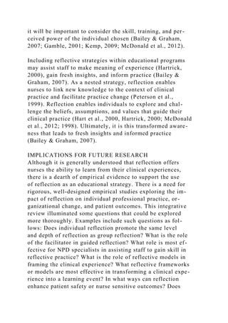 it will be important to consider the skill, training, and per-
ceived power of the individual chosen (Bailey & Graham,
2007; Gamble, 2001; Kemp, 2009; McDonald et al., 2012).
Including reflective strategies within educational programs
may assist staff to make meaning of experience (Hartrick,
2000), gain fresh insights, and inform practice (Bailey &
Graham, 2007). As a nested strategy, reflection enables
nurses to link new knowledge to the context of clinical
practice and facilitate practice change (Peterson et al.,
1999). Reflection enables individuals to explore and chal-
lenge the beliefs, assumptions, and values that guide their
clinical practice (Hart et al., 2000, Hartrick, 2000; McDonald
et al., 2012; 1998). Ultimately, it is this transformed aware-
ness that leads to fresh insights and informed practice
(Bailey & Graham, 2007).
IMPLICATIONS FOR FUTURE RESEARCH
Although it is generally understood that reflection offers
nurses the ability to learn from their clinical experiences,
there is a dearth of empirical evidence to support the use
of reflection as an educational strategy. There is a need for
rigorous, well-designed empirical studies exploring the im-
pact of reflection on individual professional practice, or-
ganizational change, and patient outcomes. This integrative
review illuminated some questions that could be explored
more thoroughly. Examples include such questions as fol-
lows: Does individual reflection promote the same level
and depth of reflection as group reflection? What is the role
of the facilitator in guided reflection? What role is most ef-
fective for NPD specialists in assisting staff to gain skill in
reflective practice? What is the role of reflective models in
framing the clinical experience? What reflective frameworks
or models are most effective in transforming a clinical expe-
rience into a learning event? In what ways can reflection
enhance patient safety or nurse sensitive outcomes? Does
 