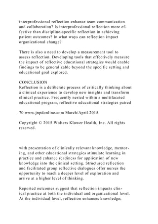 interprofessional reflection enhance team communication
and collaboration? Is interprofessional reflection more ef-
fective than discipline-specific reflection in achieving
patient outcomes? In what ways can reflection impact
organizational change?
There is also a need to develop a measurement tool to
assess reflection. Developing tools that effectively measure
the impact of reflective educational strategies would enable
findings to be generalizable beyond the specific setting and
educational goal explored.
CONCLUSION
Reflection is a deliberate process of critically thinking about
a clinical experience to develop new insights and transform
clinical practice. Frequently nested within a multifaceted
educational program, reflective educational strategies paired
70 www.jnpdonline.com March/April 2015
Copyright © 2015 Wolters Kluwer Health, Inc. All rights
reserved.
with presentation of clinically relevant knowledge, mentor-
ing, and other educational strategies stimulate learning in
practice and enhance readiness for application of new
knowledge into the clinical setting. Structured reflection
and facilitated group reflective dialogues offer nurses the
opportunity to reach a deeper level of exploration and
arrive at a higher level of thinking.
Reported outcomes suggest that reflection impacts clin-
ical practice at both the individual and organizational level.
At the individual level, reflection enhances knowledge;
 