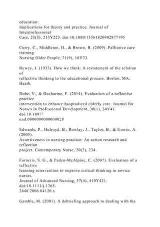 education:
Implications for theory and practice. Journal of
Interprofessional
Care, 23(3), 213Y223. doi:10.1080/13561820902877195
Curry, C., Middleton, H., & Brown, B. (2009). Palliative care
training.
Nursing Older People, 21(9), 18Y23.
Dewey, J. (1933). How we think: A restatement of the relation
of
reflective thinking to the educational process. Boston, MA:
Heath.
Dube, V., & Ducharme, F. (2014). Evaluation of a reflective
practice
intervention to enhance hospitalized elderly care. Journal for
Nurses in Professional Development, 30(1), 34Y41.
doi:10.1097/
nnd.0000000000000028
Edwards, P., Holroyd, B., Rowley, J., Taylor, B., & Unwin, A.
(2005).
Assertiveness in nursing practice: An action research and
reflection
project. Contemporary Nurse, 20(2), 234.
Forneris, S. G., & Peden-McAlpine, C. (2007). Evaluation of a
reflective
learning intervention to improve critical thinking in novice
nurses.
Journal of Advanced Nursing, 57(4), 410Y421.
doi:10.1111/j.1365-
2648.2006.04120.x
Gamble, M. (2001). A debriefing approach to dealing with the
 