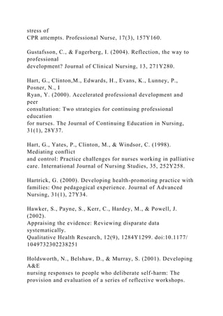 stress of
CPR attempts. Professional Nurse, 17(3), 157Y160.
Gustafsson, C., & Fagerberg, I. (2004). Reflection, the way to
professional
development? Journal of Clinical Nursing, 13, 271Y280.
Hart, G., Clinton,M., Edwards, H., Evans, K., Lunney, P.,
Posner, N., I
Ryan, Y. (2000). Accelerated professional development and
peer
consultation: Two strategies for continuing professional
education
for nurses. The Journal of Continuing Education in Nursing,
31(1), 28Y37.
Hart, G., Yates, P., Clinton, M., & Windsor, C. (1998).
Mediating conflict
and control: Practice challenges for nurses working in palliative
care. International Journal of Nursing Studies, 35, 252Y258.
Hartrick, G. (2000). Developing health-promoting practice with
families: One pedagogical experience. Journal of Advanced
Nursing, 31(1), 27Y34.
Hawker, S., Payne, S., Kerr, C., Hardey, M., & Powell, J.
(2002).
Appraising the evidence: Reviewing disparate data
systematically.
Qualitative Health Research, 12(9), 1284Y1299. doi:10.1177/
1049732302238251
Holdsworth, N., Belshaw, D., & Murray, S. (2001). Developing
A&E
nursing responses to people who deliberate self-harm: The
provision and evaluation of a series of reflective workshops.
 