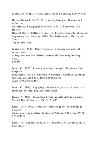 Journal of Psychiatric and Mental Health Nursing, 8, 449Y458.
Horton-Deutsch, S. (2012). Learning through reflection and
reflection
on learning: Pedagogies in action. In G. D. Sherwood, & S.
Horton-
Deutsch (Eds.), Reflective practice: Transforming education and
improving outcomes (pp. 104Y134). Indianapolis, IN: Sigma
Theta
Tau International.
Jenkins, E. (2007). Using cooperative inquiry and clinical
supervision
to improve practice. British Journal ofCommunity Nursing,
12(2),
63Y69.
Johns, C. (1995). Framing learning through reflection within
Carper’s
fundamental ways of knowing in nursing. Journal of Advanced
Nursing, 22, 226Y234. doi:10.1046/j.1365-
2648.1995.22020226.x
Johns, C. (2006). Engaging reflection in practice: A narrative
approach. Oxford, England: Blackwell.
Kemp, P. (2009). Work-based learning with staff in an acute.
Mental Health Practice, 12(10), 31Y35.
Kim, H. S. (1999). Critical reflective inquiry for knowledge
develop-
ment in nursing practice. Journal of Advanced Nursing, 29(5),
1205Y1212.
Kim, H. S., Lauzon Clabo, L. M., Burbank, P., Leveille, M., &
Martins, D.
 