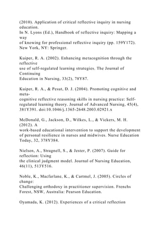 (2010). Application of critical reflective inquiry in nursing
education.
In N. Lyons (Ed.), Handbook of reflective inquiry: Mapping a
way
of knowing for professional reflective inquiry (pp. 159Y172).
New York, NY: Springer.
Kuiper, R. A. (2002). Enhancing metacognition through the
reflective
use of self-regulated learning strategies. The Journal of
Continuing
Education in Nursing, 33(2), 78Y87.
Kuiper, R. A., & Pesut, D. J. (2004). Promoting cognitive and
meta-
cognitive reflective reasoning skills in nursing practice: Self-
regulated learning theory. Journal of Advanced Nursing, 45(4),
381Y391. doi:10.1046/j.1365-2648.2003.02921.x
McDonald, G., Jackson, D., Wilkes, L., & Vickers, M. H.
(2012). A
work-based educational intervention to support the development
of personal resilience in nurses and midwives. Nurse Education
Today, 32, 378Y384.
Nielsen, A., Stragnell, S., & Jester, P. (2007). Guide for
reflection: Using
the clinical judgment model. Journal of Nursing Education,
46(11), 513Y516.
Noble, K., Macfarlane, K., & Cartmel, J. (2005). Circles of
change:
Challenging orthodoxy in practitioner supervision. Frenchs
Forest, NSW, Australia: Pearson Education.
Oyamada, K. (2012). Experiences of a critical reflection
 
