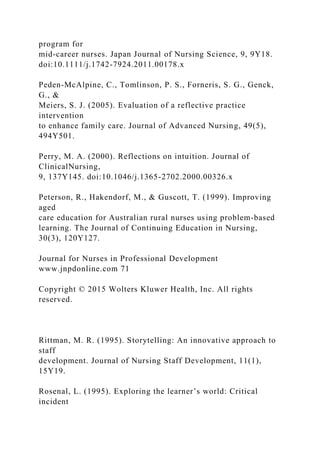 program for
mid-career nurses. Japan Journal of Nursing Science, 9, 9Y18.
doi:10.1111/j.1742-7924.2011.00178.x
Peden-McAlpine, C., Tomlinson, P. S., Forneris, S. G., Genck,
G., &
Meiers, S. J. (2005). Evaluation of a reflective practice
intervention
to enhance family care. Journal of Advanced Nursing, 49(5),
494Y501.
Perry, M. A. (2000). Reflections on intuition. Journal of
ClinicalNursing,
9, 137Y145. doi:10.1046/j.1365-2702.2000.00326.x
Peterson, R., Hakendorf, M., & Guscott, T. (1999). Improving
aged
care education for Australian rural nurses using problem-based
learning. The Journal of Continuing Education in Nursing,
30(3), 120Y127.
Journal for Nurses in Professional Development
www.jnpdonline.com 71
Copyright © 2015 Wolters Kluwer Health, Inc. All rights
reserved.
Rittman, M. R. (1995). Storytelling: An innovative approach to
staff
development. Journal of Nursing Staff Development, 11(1),
15Y19.
Rosenal, L. (1995). Exploring the learner’s world: Critical
incident
 